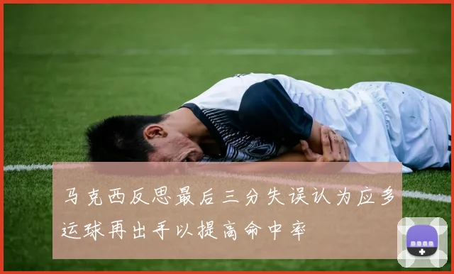 马克西反思最后三分失误认为应多运球再出手以提高命中率