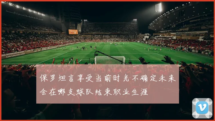 保罗坦言享受当前时光不确定未来会在哪支球队结束职业生涯