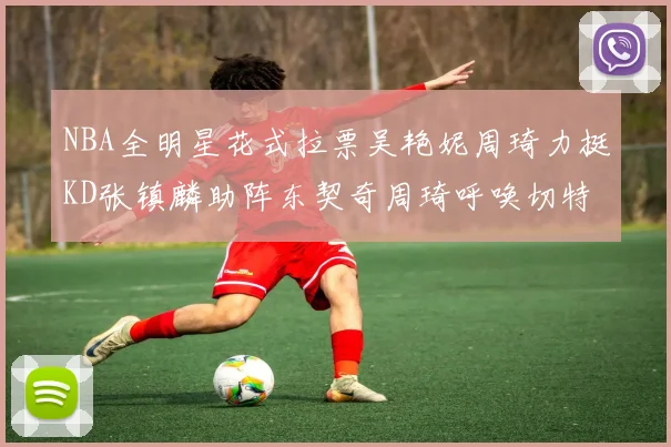 NBA全明星花式拉票吴艳妮周琦力挺KD张镇麟助阵东契奇周琦呼唤切特共襄盛举