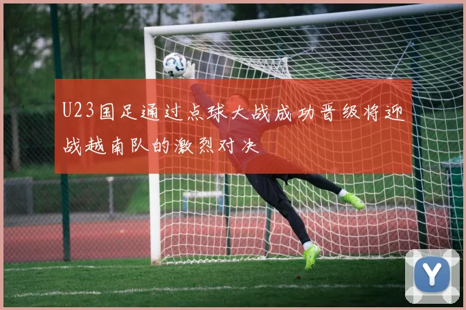 U23国足通过点球大战成功晋级将迎战越南队的激烈对决