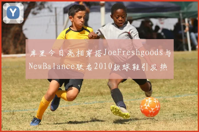 库里今日亮相穿搭JoeFreshgoods与NewBalance联名2010款球鞋引发热议