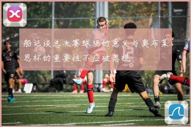 船记谈总决赛球场的意义与奥布莱恩杯的重要性不应被忽视