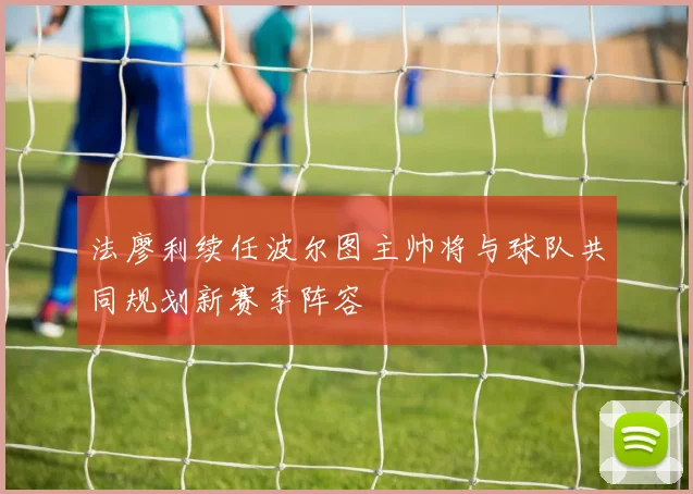 法廖利续任波尔图主帅将与球队共同规划新赛季阵容