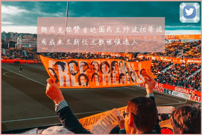 朗尼克称赞吉达国民主帅波切蒂诺或成米兰新任主教练候选人