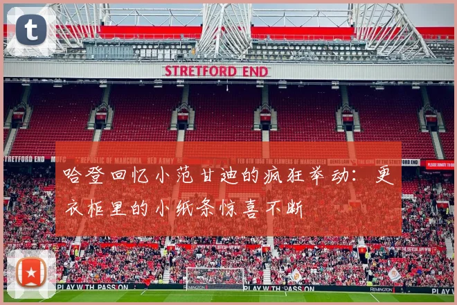 哈登回忆小范甘迪的疯狂举动：更衣柜里的小纸条惊喜不断
