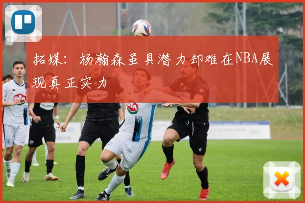 拓媒：杨瀚森虽具潜力却难在NBA展现真正实力