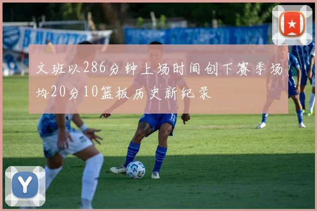 文班以286分钟上场时间创下赛季场均20分10篮板历史新纪录