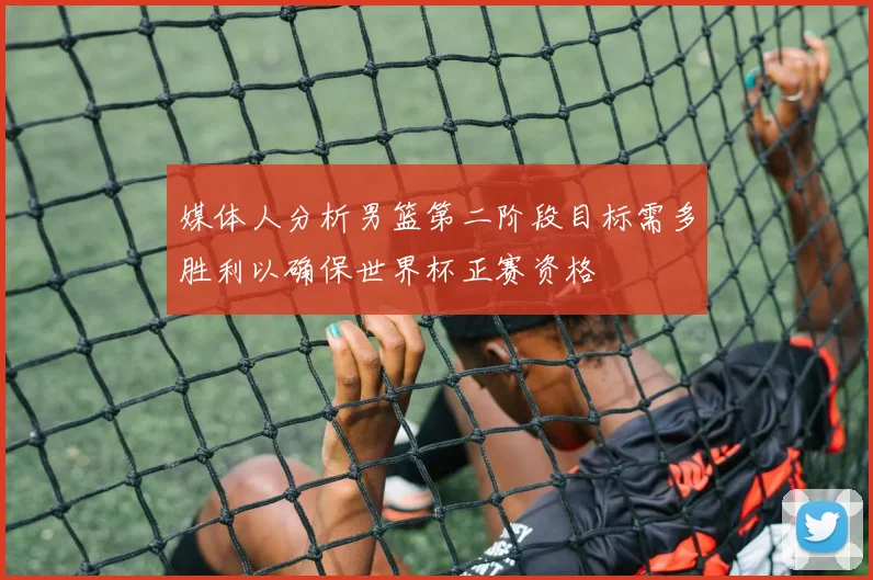 媒体人分析男篮第二阶段目标需多胜利以确保世界杯正赛资格